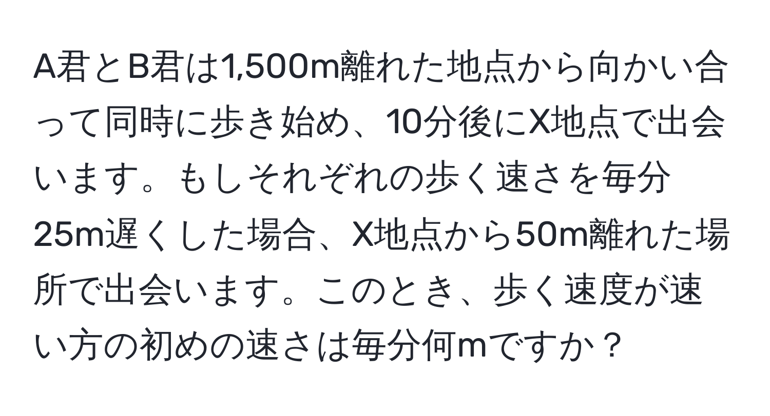 A君とB君は1,500m離れた地点から向かい合って同時に歩き始め、10分後にX地点で出会います。もしそれぞれの歩く速さを毎分25m遅くした場合、X地点から50m離れた場所で出会います。このとき、歩く速度が速い方の初めの速さは毎分何mですか？