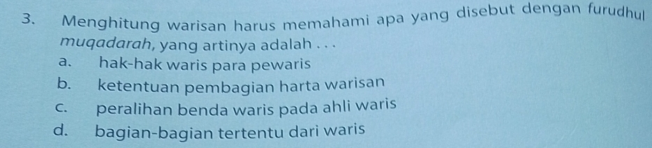 Menghitung warisan harus memahami apa yang disebut dengan furudhul
muqadarah, yang artinya adalah . . .
a. hak-hak waris para pewaris
b. ketentuan pembagian harta warisan
c. peralihan benda waris pada ahli waris
d. bagian-bagian tertentu dari waris