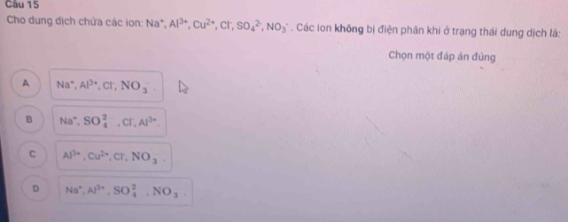 Cho dung dịch chứa các ion: Na^+, Al^(3+), Cu^(2+), Cl^-, SO_4^((2-), NO_3). Các ion không bị điện phân khi ở trạng thái dung dịch là:
Chọn một đáp án đủng
A Na^+, Al^(3+), Cl^-, NO_3
B Na^+, SO_4^((2-), Cl^-), Al^(3+).
C Al^(3+), Cu^(2+), Cl, NO_3
D Na^+, Al^(3+), SO_4^(2, NO_3)