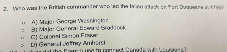 Who was the British commander who led the failed attack on Fort Duquesne in 1755?
A) Major George Washington
B) Major General Edward Braddock
C) Colonel Simon Fraser
D) General Jeffrey Amherst
h F en h u e to connect Canada with Louisiana?