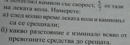 Tδिさлил камион съC скорост,  5/7  OT Tа3И 
на леката кола. Намерете: 
а след колко време леката кола и камионьт 
cа се срешιнали; 
б) какво разстояние е изминало всяко от 
превозните средства до срешата.