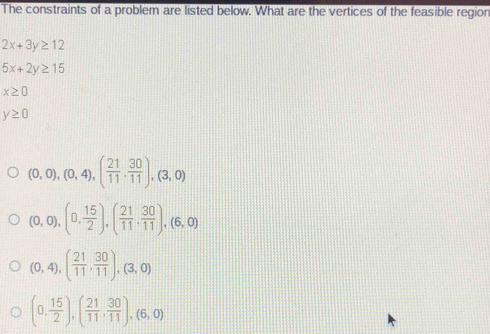 The constraints of a problem are listed below. What are the vertices of the feasible region
2x+3y≥ 12
5x+2y≥ 15
x≥ 0
y≥ 0
(0,0),(0,4),( 21/11 , 30/11 ), (3,0)
(0,0),(0, 15/2 ), ( 21/11 , 30/11 ), (6,0)
(0,4), ( 21/11 , 30/11 ), (3,0)
(0, 15/2 ), ( 21/11 , 30/11 ),(6,0)