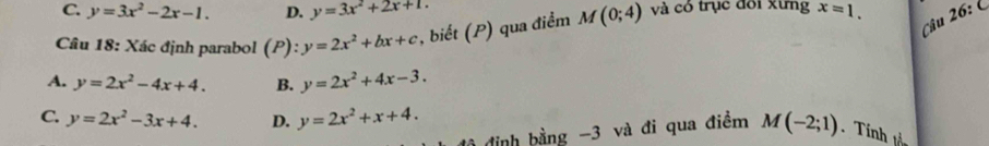 C. y=3x^2-2x-1. D. y=3x^2+2x+1. 
Câu 26: 
Câu 18: Xác định parabol (P): y=2x^2+bx+c , biết (P) qua điểm M(0;4) và có trục đôi xưng x=1.
A. y=2x^2-4x+4. B. y=2x^2+4x-3.
C. y=2x^2-3x+4. D. y=2x^2+x+4. M(-2;1)
định bằng -3 và đi qua điềm