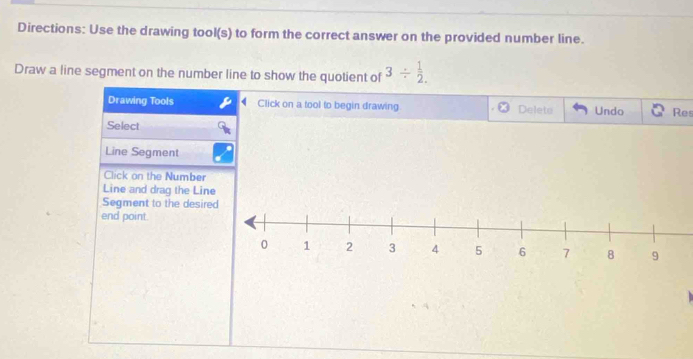 Directions: Use the drawing tool(s) to form the correct answer on the provided number line. 
Draw a line segment on the number line to show the quotient of 3/  1/2 . 
Drawing Tools Click on a tool to begin drawing Deleto Undo Res 
Select 
Line Segment 
Click on the Number 
Line and drag the Line 
Segment to the desir 
end point.