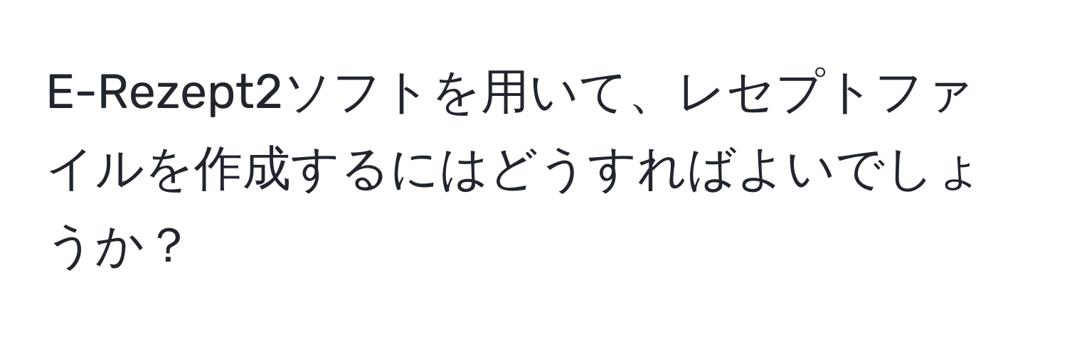 E-Rezept2ソフトを用いて、レセプトファイルを作成するにはどうすればよいでしょうか？