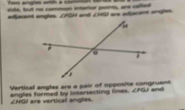 Two arigles with a commin vera 
side, but no common intarior points, are called 
adjacent angles. ∠ FGH and ∠ HCl are adjacent angles. 
Vertical angles are a pair of opposite congruent 
angles formed by intersecting lines. ∠ FGJ aricd
∠ HGI are vertical angles.