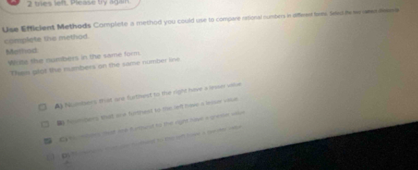 tries left. Please try again.
Use Efficient Methods Complete a method you could use to compare rational numbers in different formi. Select the tr ramen dieves ia
complete the method.
Memod
Wate the numbers in the same form
Then plot the numbers on the same number line.
A) Nummbers that are furthest to the right have a lesser vilue
B Numpers that are furthest to the left have a lesser viaue
C the mbees that loo fumhest to the right have a gresier w
by Meno n sher ovn harthet to the get have a t her sae