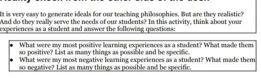 It is very easy to generate ideals for our teaching philosophies. But are they realistic? 
And do they really serve the needs of our students? In this activity, think about your 
experiences as a student and answer the following questions: 
What were my most positive learning experiences as a student? What made them 
so positive? List as many things as possible and be specific. 
What were my most negative learning experiences as a student? What made them 
so negative? List as many things as possible and be specific.