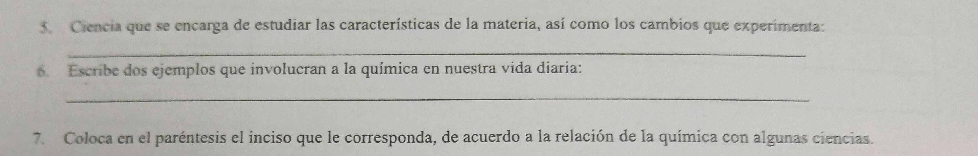 Ciencia que se encarga de estudiar las características de la materia, así como los cambios que experimenta: 
_ 
6. Escribe dos ejemplos que involucran a la química en nuestra vida diaria: 
_ 
7. Coloca en el paréntesis el inciso que le corresponda, de acuerdo a la relación de la química con algunas ciencias.