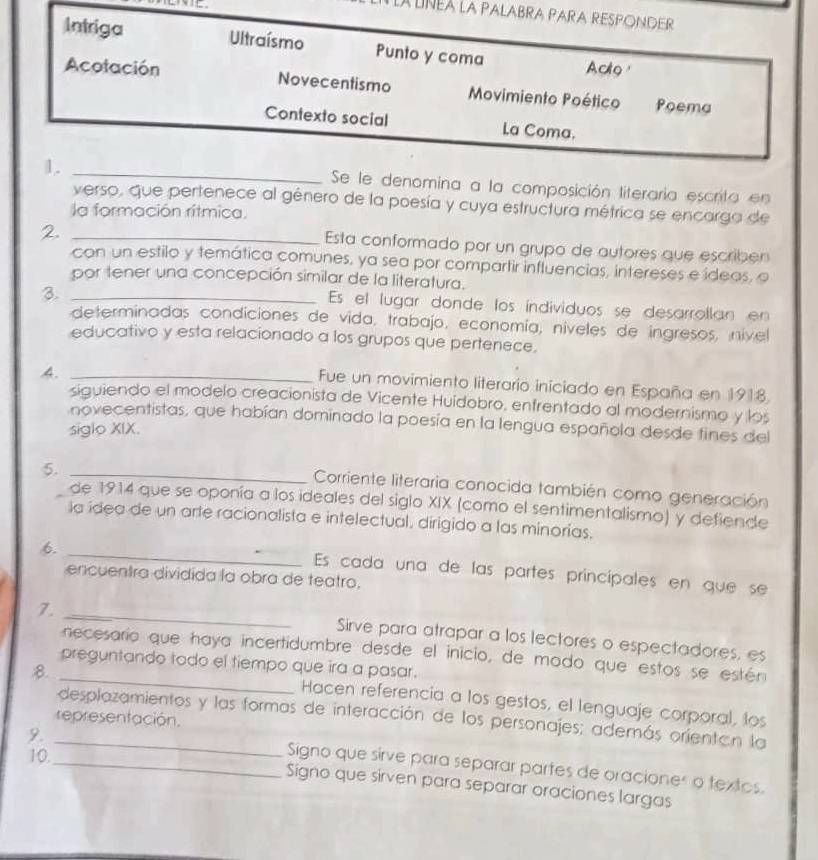 LAUNEA La PALABRA PARA RESPONDER
Intriga Ultraísmo Punto y coma
Acto 
Acotación Novecentismo Movimiento Poético Poema
Contexto social La Coma.
1.
_Se le denomina a la composición literaria escrita en
verso, que pertenece al género de la poesía y cuya estructura métrica se encarga de
la formación rítmica.
2._
Esta conformado por un grupo de autores que escriben
con un estilo y temática comunes, ya sea por compartir influencias, intereses e ideas, o
por tener una concepción similar de la literatura.
3._
Es el lugar donde los índividuos se desarrollan en
determinadas condiciones de vida, trabajo, economía, níveles de ingresos, nível
educativo y esta relacionado a los grupos que pertenece.
4._
Fue un movimiento literario iniciado en España en 1918.
siguiendo el modelo creacionista de Vicente Huidobro, enfrentado al modernismo y los
novecentistas, que habían dominado la poesía en la lengua española desde fines del
siglo XIX.
5._
Corriente literaria conocida también como generación
de 1914 que se oponía a los ideales del siglo XIX (como el sentimentalismo) y defiende
la ídea de un arte racionalista e intelectual, dirigido a las minorias.
_
6.
Es cada una de las partes principales en que se
encuentra dividida la obra de teatro,
_
7.
Sirve para atrapar a los lectores o espectadores, es
necesarío que haya incertidumbre desde el inicio, de modo que estos se estén
preguntando todo el tiempo que ira a pasar.
B._
Hacen referencia a los gestos, el lenguaje corporal, los
_desplazamientos y las formas de interacción de los personajes; además orientan la
representación.
9.
10.
_Signo que sirve para separar partes de oraciones o textos.
Signo que sirven para separar oraciones largas