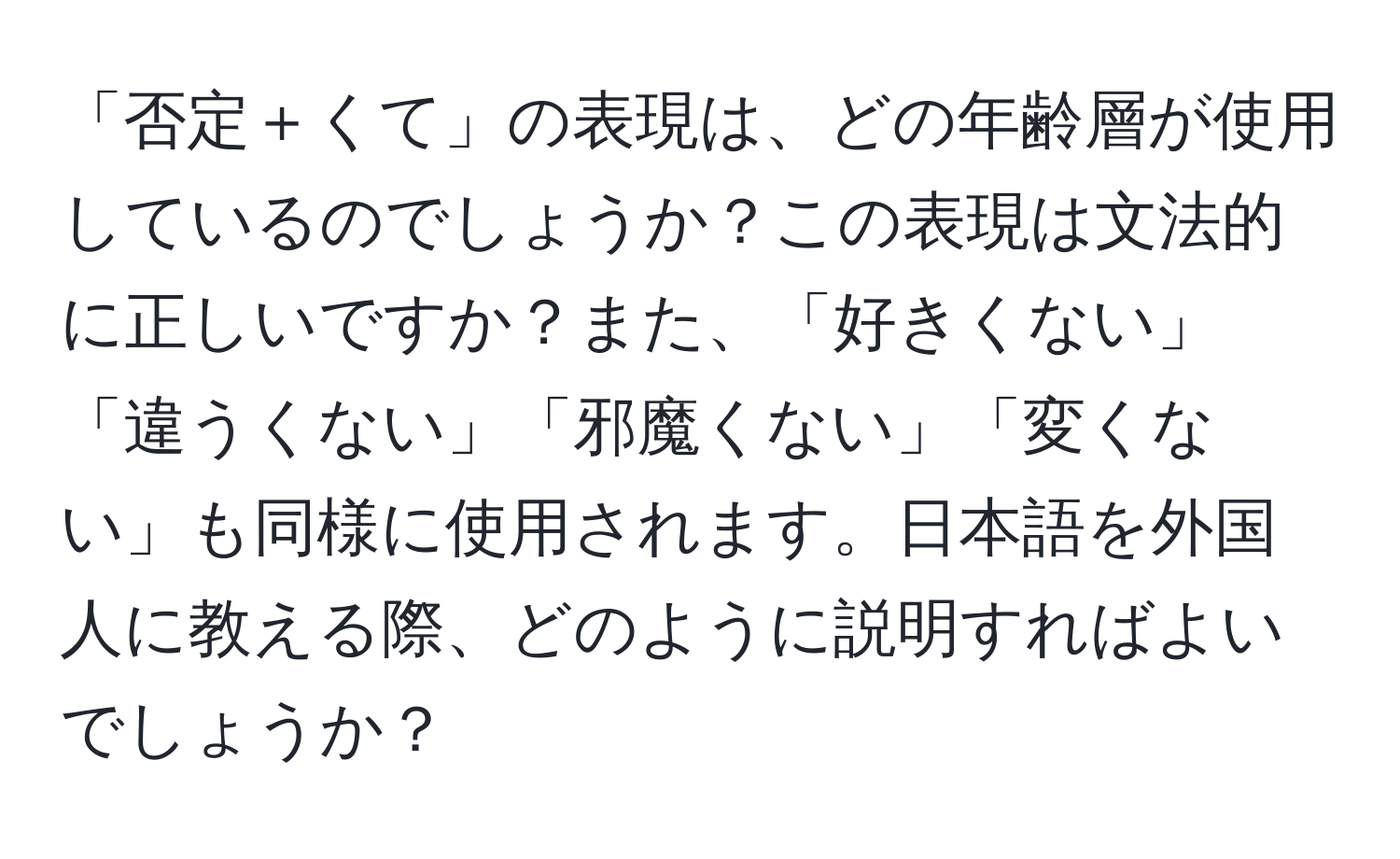 「否定＋くて」の表現は、どの年齢層が使用しているのでしょうか？この表現は文法的に正しいですか？また、「好きくない」「違うくない」「邪魔くない」「変くない」も同様に使用されます。日本語を外国人に教える際、どのように説明すればよいでしょうか？