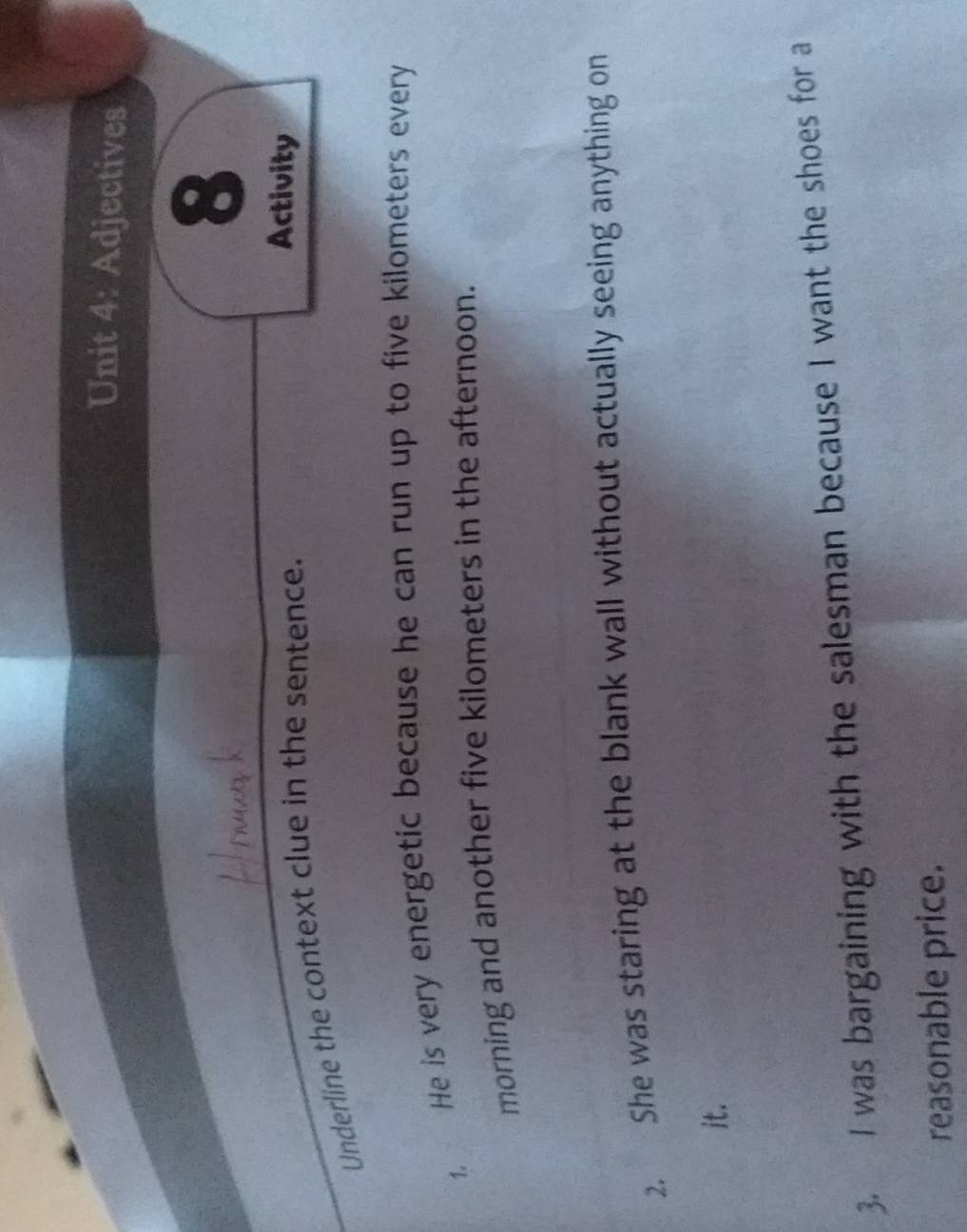 Adjectives 
8 
Underline the context clue in the sentence. 
Activity 
1. He is very energetic because he can run up to five kilometers every 
morning and another five kilometers in the afternoon. 
2. She was staring at the blank wall without actually seeing anything on 
it. 
3. I was bargaining with the salesman because I want the shoes for a 
reasonable price.
