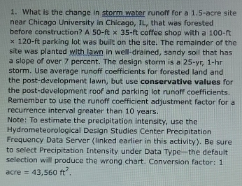 What is the change in storm water runoff for a 1.5-acre site 
near Chicago University in Chicago, IL, that was forested 
before construction? A50-ft* 35-ft coffee shop with a 100-ft
× 120-ft parking lot was built on the site. The remainder of the 
site was planted with lawn in well-drained, sandy soil that has 
a slope of over 7 percent. The design storm is a 25-yr, 1-hr
storm. Use average runoff coefficients for forested land and 
the post-development lawn, but use conservative values for 
the post-development roof and parking lot runoff coefficients. 
Remember to use the runoff coefficient adjustment factor for a 
recurrence interval greater than 10 years. 
Note: To estimate the precipitation intensity, use the 
Hydrometeorological Design Studies Center Precipitation 
Frequency Data Server (linked earlier in this activity). Be sure 
to select Precipitation Intensity under Data Type—the default 
selection will produce the wrong chart. Conversion factor: 1
acre =43,560ft^2.