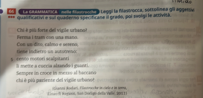 La GRAMMATICA nclle filastrocche ) Leggi la filastrocca, sottolinea gli aggettivi 
*** qualificativi e sul quaderno specificane il grado, poi svolgi le attività. 
Chi è piû forte del vigile urbano? 
Ferma i tram con una mano. 
Con un dito, calmo e sereno, 
tiene indietro un autotreno:
5 cento motori scalpitanti 
li mette a cuccia alzando i guanti. 
Sempre in croce in mezzo al baccano 
chi è più paziente del vigile urbano? 
(Gianni Rodari, Filastrocche in cielo e in terra, 
Zinaudi Ragazzi, San Dorligo della Valle, 2011)