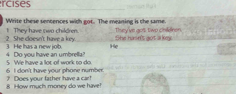 rcises 
Write these sentences with got. The meaning is the same. 
1 They have two children. They've got two children. 
2 She doesn't have a key. She hasn't got a key. 
3 He has a new job. He 
4 Do you have an umbrella? 
5 We have a lot of work to do. 
6 I don't have your phone number. 
7 Does your father have a car? 
8 How much money do we have?