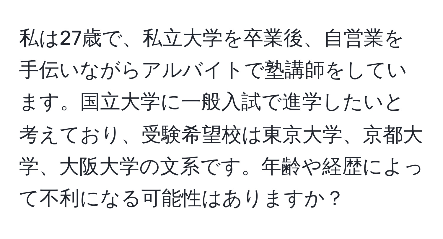 私は27歳で、私立大学を卒業後、自営業を手伝いながらアルバイトで塾講師をしています。国立大学に一般入試で進学したいと考えており、受験希望校は東京大学、京都大学、大阪大学の文系です。年齢や経歴によって不利になる可能性はありますか？