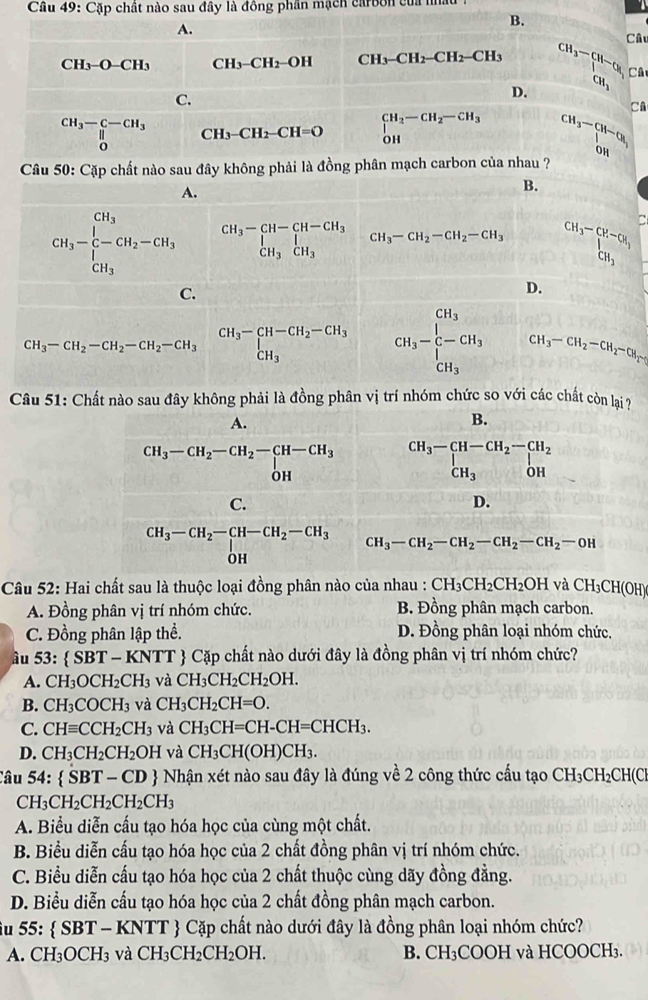 Cầu 49: Cặp chất nào sau đây là đồng phần mạch carbon của nha
B.
A. Câu
CH_3-O-CH_3 CH_3-CH_2-OH CH_3-CH_2-CH_2-CH_3 CH_3-CH-CH_3 Câ
C.
D.
C
CH_3-C-CH_3 CH_3-CH_2-CH=O ∈tlimits _(OH)^(CH_2)-CH_2-CH_3 beginarrayr CH_3-CH-CH_1 OHendarray
Câu 50: Cặp chất nào sau đây không phải là đồng phân mạch carbon của nhau ?
A.
B.
CH_3-beginarrayr CH_3 C-CH_2-CH_CH_H_3 beginarrayr CH_3-CH-CH-CH_3 CH_3CH_3endarray CH_3-CH_2-CH_2-CH_3 beginarrayr CH_3-CH-CH_1 CH_3endarray
C.
D.
CH_3-CH_2-CH_2-CH_2-CH_3CH_3-CH-CH_2-CH_3 CH_3-beginarrayr CH_3 [-CH_3 CH_3endarray CH_3-CH_2-CH_2-CH_2-
Câu 51: Chất nào sau đây không phải là đồng phân vị trí nhóm chức so với các chất còn lại ?
Câu 52: Hai chất sau là thuộc loại đồng phân nào của nhau : CH_3CH_2CH_2OH và CH_3CH(OH)
A. Đồng phân vị trí nhóm chức. B. Đồng phân mạch carbon.
C. Đồng phân lập thể. D. Đồng phân loại nhóm chức.
âu 53: SBT-KNTT  Cặp chất nào dưới đây là đồng phân vị trí nhóm chức?
A. CH_3OCH_2CH_3 và CH_3CH_2CH_2OH.
B. CH_3COCH_3 và CH_3CH_2CH=O.
C. CHequiv CCH_2CH_3 và CH_3CH=CH-CH=CHCH_3.
D. CH_3CH_2CH_2OH và CH_3CH(OH)CH_3.
Câu 54:  SBT-CD + Nhận xét nào sau đây là đúng về 2 công thức cấu tạo CH_3CH_2CH C
CH_3CH_2CH_2CH_2CH_3
A. Biểu diễn cấu tạo hóa học của cùng một chất.
B. Biểu diễn cấu tạo hóa học của 2 chất đồng phân vị trí nhóm chức.
C. Biểu diễn cấu tạo hóa học của 2 chất thuộc cùng dãy đồng đẳng.
D. Biểu diễn cấu tạo hóa học của 2 chất đồng phân mạch carbon.
u 55:  SBT T -  KNTT  Cặp chất nào dưới đây là đồng phân loại nhóm chức?
A. CH_3OCH_3 và CH_3CH_2CH_2OH. B. CH₃COOH và HCOOCH₃.