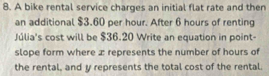 A bike rental service charges an initial flat rate and then 
an additional $3.60 per hour. After 6 hours of renting 
Júlia's cost will be $36.20 Write an equation in point- 
slope form where x represents the number of hours of 
the rental, and y represents the total cost of the rental.