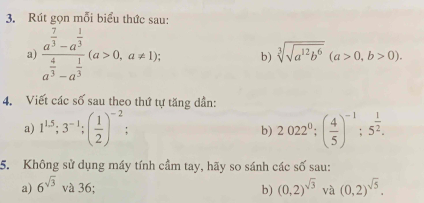 Rút gọn mỗi biểu thức sau: 
a) frac a^(frac 7)3-a^(frac 1)3a^(frac 4)3-a^(frac 1)3(a>0,a!= 1); b) sqrt[3](sqrt a^(12)b^6)(a>0,b>0). 
4. Viết các số sau theo thứ tự tăng dần: 
a) 1^(1.5); 3^(-1); ( 1/2 )^-2; b) 2022^0; ( 4/5 )^-1; 5^(frac 1)2. 
5. Không sử dụng máy tính cầm tay, hãy so sánh các số sau: 
a) 6^(sqrt(3)) và 36; b) (0,2)^sqrt(3) và (0,2)^sqrt(5).