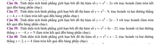 Tính diện tích hình phẳng giới hạn bởi đồ thị hàm số y=x^2-2x với trục hoành (làm tròn kết 
quả đến hàng phần chục). 
Câu 37. Tính diện tích hình phẳng giới hạn bởi đồ thị hàm số y=x^2-9 0, trục hoành và hai đường thẳng
x=4, x=6 (làm tròn kết quả đến hàng phần chục). 
Câu 38. Tính diện tích hình phẳng giới hạn bởi đồ thị hàm số y=x^2-2x-3 với trục hoành (làm tròn 
kết quả đến hàng phần chục). 
Câu 39. Tính diện tích hình phẳng giới hạn bởi đồ thị hàm số y=x^2+4x-21 , trục hoành và hai đường 
thẳng x=-4, x=5 (làm tròn kết quả đến hàng phần chục). 
Câu 40. Tính diện tích hình phẳng giới hạn bởi đồ thị hàm số y=x^2+x-2 , trục hoành và hai đường 
thẳng x=2, x=4 (làm tròn kết quả đến hàng phần chục).