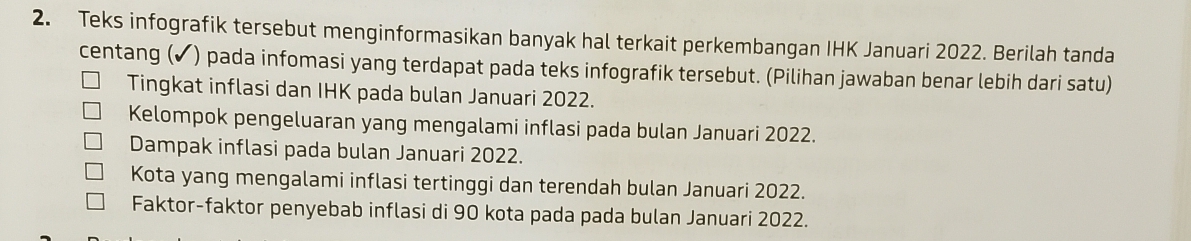 Teks infografik tersebut menginformasikan banyak hal terkait perkembangan IHK Januari 2022. Berilah tanda 
centang ( ) pada infomasi yang terdapat pada teks infografik tersebut. (Pilihan jawaban benar lebih dari satu) 
Tingkat inflasi dan IHK pada bulan Januari 2022. 
Kelompok pengeluaran yang mengalami inflasi pada bulan Januari 2022. 
Dampak inflasi pada bulan Januari 2022. 
Kota yang mengalami inflasi tertinggi dan terendah bulan Januari 2022. 
Faktor-faktor penyebab inflasi di 90 kota pada pada bulan Januari 2022.