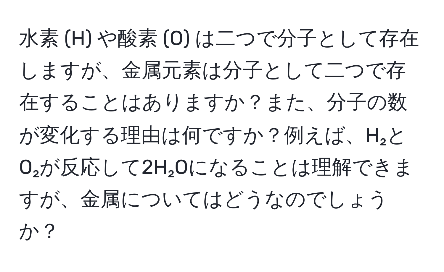 水素 (H) や酸素 (O) は二つで分子として存在しますが、金属元素は分子として二つで存在することはありますか？また、分子の数が変化する理由は何ですか？例えば、H₂とO₂が反応して2H₂Oになることは理解できますが、金属についてはどうなのでしょうか？