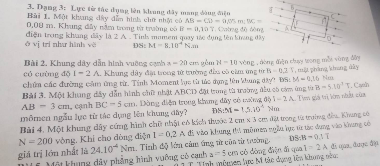 Dạng 3: Lực từ tác dụng lên khung dây mang dòng điện
E B
Bài 1. Một khung dây dẫn hình chữ nhật có AB=CD=0,05m;BC=
C
F
0,08 m. Khung dây nằm trong từ trường có B=0,10T. Cường độ dòng A
điện trong khung dây là 2 A . Tính moment quay tác dụng lên khung dây D
ở vị trí như hình vẽ DS: M=8.10^(-4)N.m
Bài 2. Khung dây dẫn hình vuông cạnh a=20cmghat omN=10vhat ong , dòng điện chạy trong mỗi vòng dây
có cường độ I=2A.. Khung dây đặt trong từ trường đều có cảm ứng từ B=0,2T , mặt phẳng khung dây
chứa các đường cảm ứng từ. Tính Moment lực từ tác dụng lên khung dây? ĐS: M=0,16Nm
Bài 3. Một khung dây dẫn hình chữ nhật ABCD đặt trong từ trường đều có cảm ứng từ B=5.10^(-2)T. Cạnh
AB=3cm , cạnh BC=5cm.. Dòng điện trong khung dây có cường độ I=2A. Tìm giá trị lớn nhất của
mômen ngẫu lực từ tác dụng lên khung dây?
S:M=1,5.10^(-4)Nm
Bài 4. Một khung dây cứng hình chữ nhật có kích thước 2cm* 3cm đặt trong từ trường đều. Khung có
N=200 vòng. Khi cho dòng điện I=0,2A đi vào khung thì mômen ngẫu lực từ tác dụng vào khung có
giá trị lớn nhất là 24.10^(-4)Nm. Tính độ lớn cảm ứng từ của từ trường. DS:B=0,1T
Một khung dây phẳng hình vuông có cạnh a=5cm có dòng điện đi qua I=2A đi qua, được đặt
T Tính mộmen lực M tác dụng lên khung nêu;