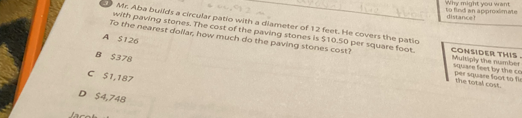 Why might you want
to find an approximate
distance?
Mr. Aba builds a circular patio with a diameter of 12 feet. He covers the patio
with paving stones. The cost of the paving stones is $10.50 per square foot. cONSIDER THIS .
To the nearest dollar, how much do the paving stones cost?
A $126
B $378
Multiply the number
square feet by the co
C $1,187
per square foot to fir
the total cost.
D $4,748