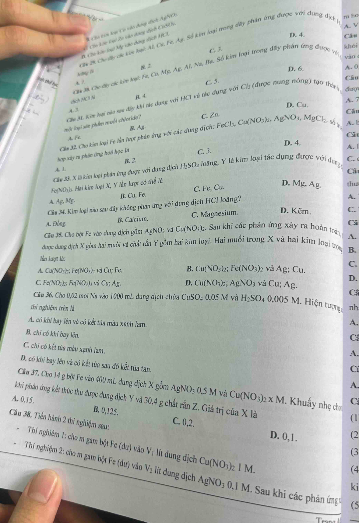 he
A. V
C Cho kim loại Cu vào dùng địch AgNOi
C Cho kim loại Zn vào dụng địch CuSOe
Cầu 29, Cho đây các kim loại: Al, Cú, Fe, Ag. Số kim loại trong dãy phản ứng được với dung dịch ra ho
D. Cho kim loại Mỹ vào dùng địch HCI.
D. 4.
Câu
C. 3.
khói
yào
Joiāng fì B. 2.
D. 6. A. 0
Cầu 30, Cho dây các kim loại: Fe,Cu,Mg. Ag.Al Na, Ba. Số kim loại trong dãy phản ứng được với 
Câu
ith thể lụ A.1. C. 5. (được nung nóng) tạo thành  đượ
dịch HCl là
B. 4.
D. Cu. A. 7
Cầu 31. Kim loại nào sau đây khi tác dụng với HCI và tác dụng với Cl_2
A. 3
C. Zn.
Câu
một loại sân phẩm muối chloride?
B. Ag. A. b
A. Fc.
Cât
Cầu 32. Cho kim loại Fe lần lượt phản ứng với các dung dịch: FeCl_3,Cu(NO_3)_2,AgNO_3,MgCl_2. số tn
D. 4.
hợp xây ra phản ứng hoá học là
C. 3. A. [
B. 2. C.
A. /.
Cầu 33. X là kim loại phản ứng được với dung dịch H_2SO_4 4 loãng, Y là kim loại tác dụng được với dung
Cât
Fe(NO₃)₃. Hai kim loại X, Y lần lượt có thể là
A. Ag, Mg. B. Cu, Fe. C. Fe, Cu.
D. Mg, Ag. thư
Câu 34. Kim loại nào sau đây không phản ứng với dung dịch HCl loãng?
A.
B. Calcium. C. Magnesium.
D. Kẽm.
C.
A. Đồng. Câ
Câu 35. Cho bột Fe vào dung dịch gồm . AgNO_3; và Cu(NO_3)_2 2. Sau khi các phản ứng xảy ra hoàn toàn
A.
được dung dịch X gồm hai muối và chất rắn Y gồm hai kim loại. Hai muối trong X và hai kim loại trọng
B.
lần lượt là:
C.
B.
A. Cu(NO_3)_2;Fe(NO_3)_2 v à ( u: Fe. Cu(NO_3)_2; Fe(NO_3) 2 và Ag; Cu.
D.
C. Fe(NO_3)_2;Fe(NO_3)_3 và Cu;Ag. D. Cu(NO_3)_2; AgNO_3 và Cu : Ag.
Câ
Câu 36. Cho 0,02 mol Na vào 1000 mL dung dịch chứa CuSO_40.05M và H_2SO_4 0,005M Hiện tượng
thí nghiệm trên là nh
A. có khí bay lên và có kết tủa màu xanh lam.
A.
B. chi có khí bay lên.
C
C. chi có kết tủa màu xạnh lam.
A.
D. có khí bay lên và có kết tủa sau đó kết tủa tan.
C
A.
Câu 37. Cho 14 g bột Fe vào 400 mL dung dịch X gồm A AgNO_30,5M và Cu(NO_3)_2* M Khuẩy nhẹ chơ C
A. 0,15. khí phản ứng kết thúc thu được dung dịch Y và 30,4 g chất rắn Z. Giá trị của X là
B. 0,125. C. 0,2.
(1
Câu 38. Tiến hành 2 thí nghiệm sau:
D. 0,1. (2
Thí nghiêm 1: cho m gam bột Fe (dư) vào V_1 lít dung dịch Cu(NO_3)_21M.
(3
(4
Thí nghiệm 2: cho m gam bột Fe (dư) vào V_2 lít dung dịch AgNO_30,1M Sau khi các phản ứng v (5
ki
Trong