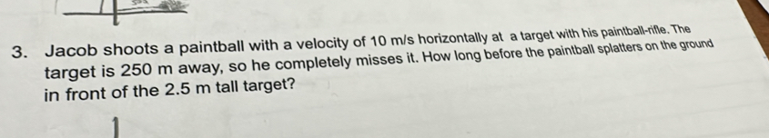 Jacob shoots a paintball with a velocity of 10 m/s horizontally at a target with his paintball-rifle. The 
target is 250 m away, so he completely misses it. How long before the paintball splatters on the ground 
in front of the 2.5 m tall target?