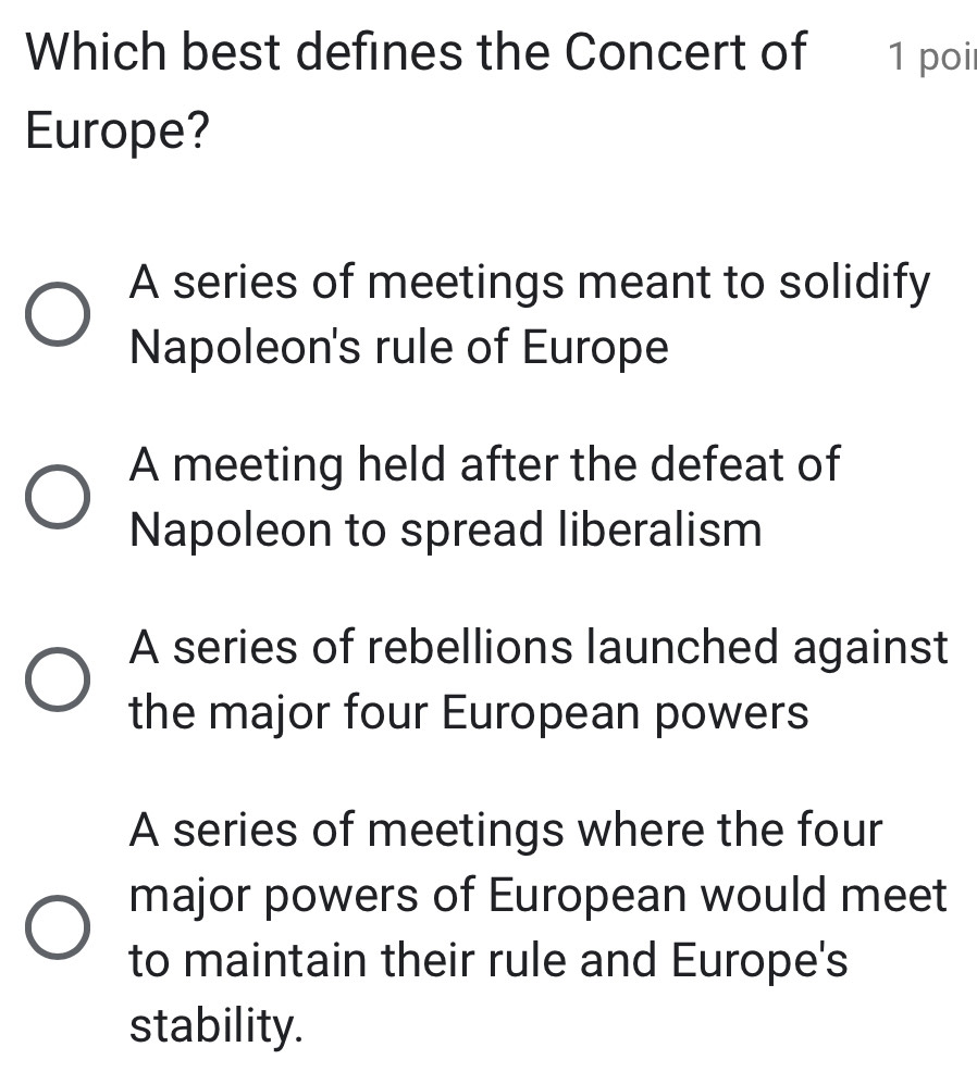 Which best defines the Concert of 1 poi
Europe?
A series of meetings meant to solidify
Napoleon's rule of Europe
A meeting held after the defeat of
Napoleon to spread liberalism
A series of rebellions launched against
the major four European powers
A series of meetings where the four
major powers of European would meet
to maintain their rule and Europe's
stability.