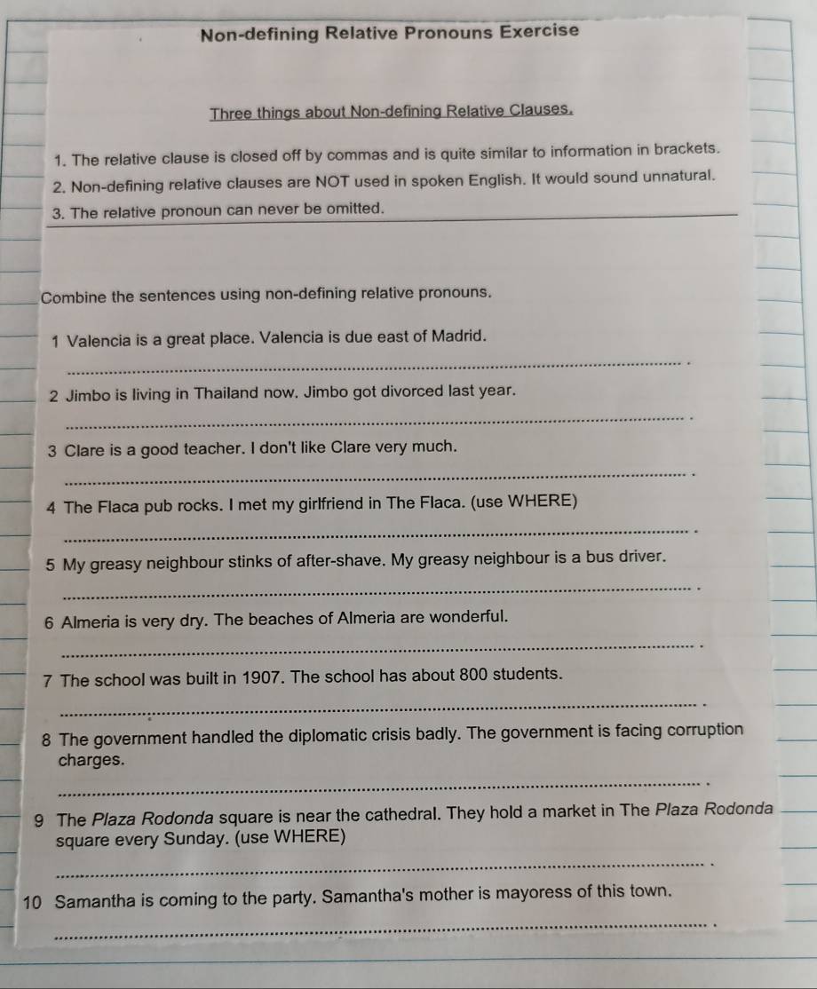 Non-defining Relative Pronouns Exercise 
Three things about Non-defining Relative Clauses. 
1. The relative clause is closed off by commas and is quite similar to information in brackets. 
2. Non-defining relative clauses are NOT used in spoken English. It would sound unnatural. 
3. The relative pronoun can never be omitted. 
Combine the sentences using non-defining relative pronouns. 
1 Valencia is a great place. Valencia is due east of Madrid. 
_ 
2 Jimbo is living in Thailand now. Jimbo got divorced last year. 
_ 
3 Clare is a good teacher. I don't like Clare very much. 
_ 
4 The Flaca pub rocks. I met my girlfriend in The Flaca. (use WHERE) 
_ 
5 My greasy neighbour stinks of after-shave. My greasy neighbour is a bus driver. 
_ 
6 Almeria is very dry. The beaches of Almeria are wonderful. 
_ 
7 The school was built in 1907. The school has about 800 students. 
_ 
8 The government handled the diplomatic crisis badly. The government is facing corruption 
charges. 
_ 
9 The Plaza Rodonda square is near the cathedral. They hold a market in The Plaza Rodonda 
square every Sunday. (use WHERE) 
_ 
10 Samantha is coming to the party. Samantha's mother is mayoress of this town. 
_