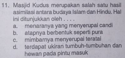 Masjid Kudus merupakan salah satu hasil
asimilasi antara budaya Islam dan Hindu. Hal
ini ditunjukkan oleh . . . .
a. menaranya yang menyerupai candi
b. atapnya berbentuk seperti pura
c. mimbarnya menyerupai teratai
d. terdapat ukiran tumbuh-tumbuhan dan
hewan pada pintu masuk