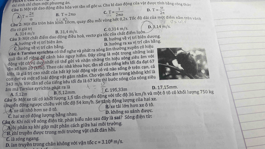 thí sinh chỉ chọn một phương án.
Câu 1: Một vật dao động điều hòa với tần số góc ω. Chu kì dao động của vật được tính bằng công thức
A. T= 2π /omega   B. T=2π omega C. T= 1/2π omega   D. T= omega /2π  
Cầu 2: Một đĩa tròn bán kính 10cm, quay đều mỗi vòng hết 0,2s. Tốc độ dài của một điểm nằm trên vành
A. 314 m/s C. 0,314 m/s. D. 3,14 m/s.
đĩa có giá trị B. 31,4 m/s.
Câu 3: Một chất điểm dao động điều hoà, vectơ gia tốc của chất điểm luôn
A hướng về vị trí biên âm. B. hướng về vị trí biên dương.
C. hướng về vị trí cân bằng. D. hướng ra xa vị trí cân bằng.
Câu 4: Tarsius syrichta có thể nghe và phát ra sóng âm thường xuyên có hiệu
quả tần số riêng để cảnh báo nguy hiểm. Đây cũng là một trong những loài
động vật có vú duy nhất có thể gửi và nhận những tín hiệu sóng siêu âm với
tần số hơn 20 (kHz). Theo các nhà khoa học, tần số của tiếng kêu tối đa đạt 67
kHz, là giá trị cao nhất của bất kỳ loài động vật có vú nào sống ở trên cạn, c
con dơi và một số loài động vật gặm nhấm. Cho vận tốc âm trong không khí l
343 m/s. Với tần số của tiếng kêu tối đa là 67 kHz thì bước sóng của sóng siê
âm mà Tarsius syrichta phát ra là D. 17,15mm.
A. 5,12m B.5,12mm. C. 195,33m
Câu 5: Một xe tải có khối lượng 1,5 tấn chuyển động với tốc độ 36 km/h và một ô tô có khối lượng 750 kg
chuyển động ngược chiều với tốc độ 54 km/h. So sánh động lượng của hai xe.
A. xe tải nhỏ hơn xe ô tô. B/ xe tải lớn hơn xe ô tô.
C. hai xe có động lượng bằng nhau. D. không so sánh được.
Câu 6: Khi nói về sóng điện từ, phát biểu nào sau đây là sai? Sóng điện từ:
Ay bị phản xạ khi gặp mặt phân cách giữa hai môi trường.
B. chỉ truyền được trong môi trường vật chất đàn hồi.
C. là sóng ngang.
D. lan truyền trong chân không với vận tốc c=3.10^8m/s.