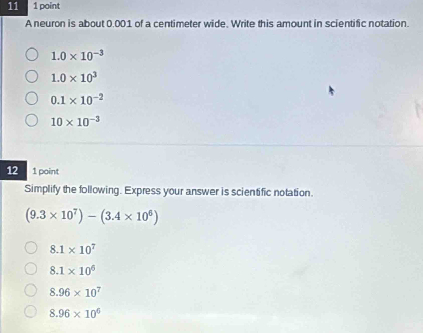 11 1 point
A neuron is about 0.001 of a centimeter wide. Write this amount in scientific notation.
1.0* 10^(-3)
1.0* 10^3
0.1* 10^(-2)
10* 10^(-3)
12 1 point
Simplify the following. Express your answer is scientific notation.
(9.3* 10^7)-(3.4* 10^6)
8.1* 10^7
8.1* 10^6
8.96* 10^7
8.96* 10^6