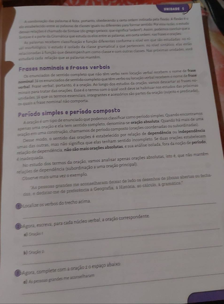 UNIDADE 2
A combinação das palavras é feita, portanto, obedecendo a certa ordem indicada pela flexão. A flexão é o
elo estabelecido entre as palavras de classes iguais ou diferentes para formar sentido. Por essa razão, o estudo
dessas relações é charado de Sintaxe (do grego syntaxis, que signífica "ordem"). Assim, podemos conduir que a
Sintaxe é a parte da Gramática que estuda os elos entre as palavras, em certa ordem, nas frases e orações
As palavras recebem classificação e função diferentes conforme o nível em que são estudadas: no ni
vei morfológico, o estudo é isolado da classe gramatical a que pertencem; no nível sintático, elas estão
relacionadas à função que desempenham como classe e com outras classes. Nas próximas unidades, você
estudará cada relação que as palavras mantêm.
Frases nominais e frases verbais
Os enunciados de sentido completo que não têm verbo nem locução verbal recebem o nome de frase
nominal. Já os enunciados de sertido completo que têm verbo ou locução verbal recebem o nome de frase
verbal. Frase verbal, portanto, é a oração. Ao longo dos estudos da oração, vamos descartar as frases no
minais para tratar das orações. Esse é o termo com o qual você deve se habituar nos estudos das próximas
unidades, já que os termos essenciais, integrantes e acessórios são partes da oração (sujeito e predicado).
os quais a frase nominal não comporta.
Período simples e período composto
A pração é um tipo de enunciado que podemos classificar como período simples. Quando encontramos
apenas uma oração e ela tem sentido completo, denomina-se oração absoluta. Quando há mais de uma
oração em uma construção, chamamos de período composto (orações coordenadas ou subordinadas).
Desse modo, o sentido das orações é estabelecido por relação de dependência ou independência
umas das outras, mas não signífica que elas tenham sentido incompleto. Se duas orações estabelecem
relação de dependência, não são mais orações absolutas, e sua análise isolada, fora da noção de período,
é inadequada No estudo dos termos da oração, vamos analisar apenas orações absolutas, isto é, que não mantêm
relações de dependência (subordinação a uma oração principal).
Observe mais uma vez o exemplo.
'As pessoas grandes me aconselharam deixar de lado os desenhos de jiboías abertas ou fecha-
das, e dedicar-me de preferência à Geografia, a História, ao cálculo, à gramática.'
bLocalize os verbos do trecho acima.
_
apAgora, escreva, para cada núcleo verbal, a oração correspondente.
d) Oração 1
_
b) Oração 2
_
apAgora, complete com a oração 2 o espaço abaixo:
#) As pessoas grandes me aconselharam