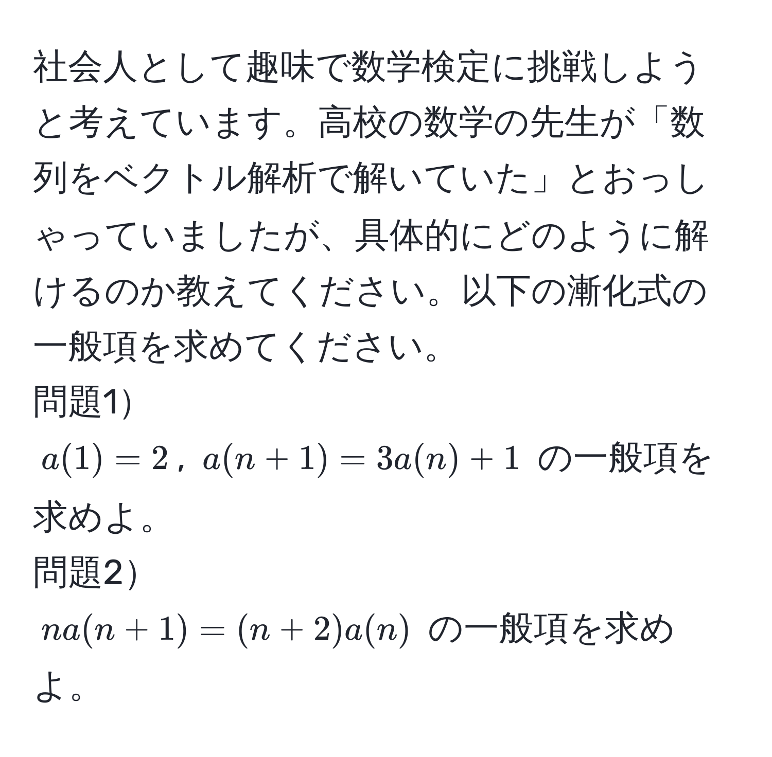 社会人として趣味で数学検定に挑戦しようと考えています。高校の数学の先生が「数列をベクトル解析で解いていた」とおっしゃっていましたが、具体的にどのように解けるのか教えてください。以下の漸化式の一般項を求めてください。  
問題1  
$a(1)=2$, $a(n+1)=3a(n)+1$ の一般項を求めよ。  
問題2  
$na(n+1)=(n+2)a(n)$ の一般項を求めよ。