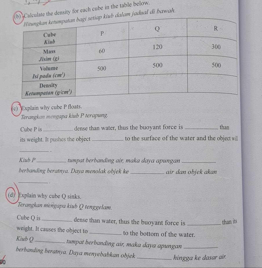 te the density for each cube in the table below.
am jadual di bawah.
c) Explain why cube P floats.
Terangkan mengapa kiub P terapung.
Cube P is_ dense than water, thus the buoyant force is _than
its weight. It pushes the object_ to the surface of the water and the object will
_
.
Kiub P_ tumpat berbanding air, maka daya apungan_
berbanding beratnya. Daya menolak objek ke _air dan objek akan
_.
(d) Explain why cube Q sinks.
Terangkan mengapa kiub Q tenggelam.
Cube Q is_ dense than water, thus the buoyant force is _than its
weight. It causes the object to _to the bottom of the water.
Kiub Q_ tumpat berbanding air, maka daya apungan_
berbanding beratnya. Daya menyebabkan objek
00 _hingga ke dasar air.