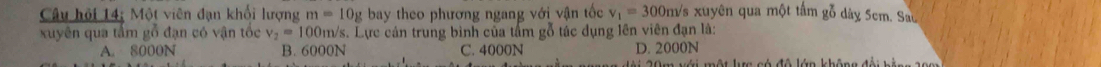 Câu hội 14; Một viên đạn khối lượng m=10g bay theo phương ngang với vận tốc v_1=300m Ys xuyên qua một tấm gỗ dày 5cm. Sau
xuyên qua tâm gố đạn có vận tốc v_2=100n m/s. Lực cán trung bình của tấm gỗ tác dụng lên viên đạn là:
A. 8000N B. 6000N C. 4000N D. 2000N