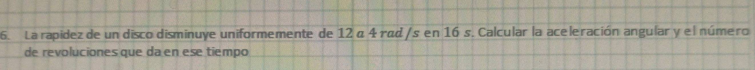 La rapidez de un disco disminuye uniformemente de 12 α 4 rãd /s en 16 s. Calcular la aceleración angular y el número 
de revoluciones que da en ese tiempo