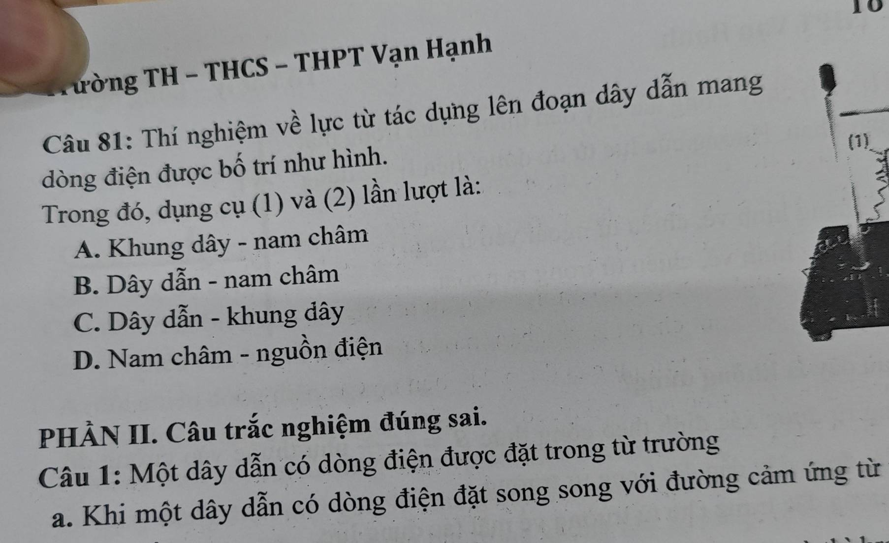 Tường TH - THCS - THPT Vạn Hạnh
Câu 81: Thí nghiệm về lực từ tác dụng lên đoạn dây dẫn mang
dòng điện được bố trí như hình.
Trong đó, dụng cụ (1) và (2) lần lượt là:
A. Khung dây - nam châm
B. Dây dẫn - nam châm
C. Dây dẫn - khung đây
D. Nam châm - nguồn điện
PHÀN II. Câu trắc nghiệm đúng sai.
Câu 1: Một dây dẫn có dòng điện được đặt trong từ trường
a. Khi một dây dẫn có dòng điện đặt song song với đường cảm ứng từ