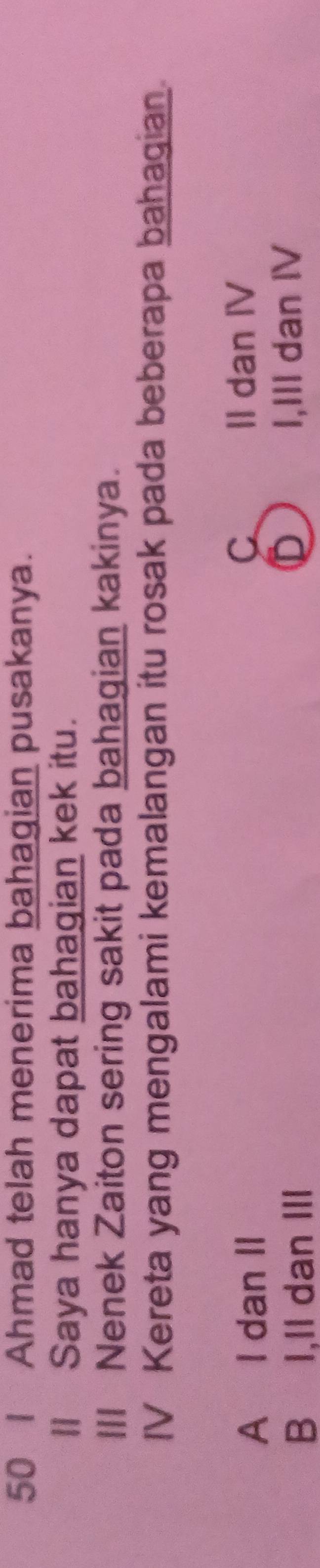 Ahmad telah menerima bahagian pusakanya.
Il Saya hanya dapat bahagian kek itu.
III Nenek Zaiton sering sakit pada bahagian kakinya.
IV Kereta yang mengalami kemalangan itu rosak pada beberapa bahaqian.
A I dan II
C II dan IV
BI,II dan ⅢII I,III dan ⅣV