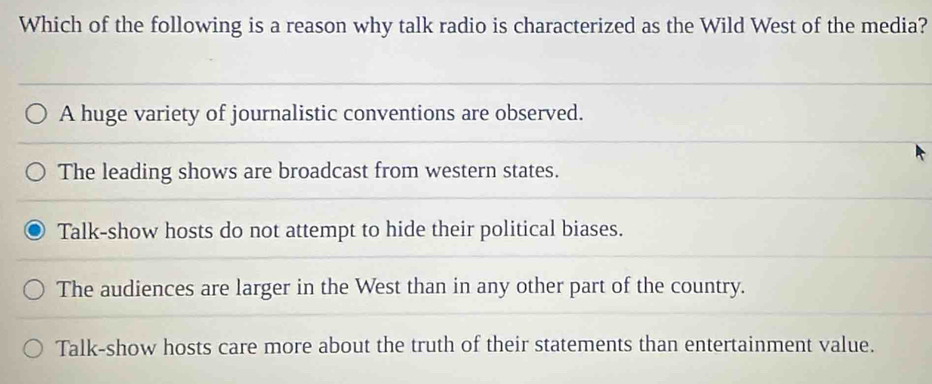 Which of the following is a reason why talk radio is characterized as the Wild West of the media?
A huge variety of journalistic conventions are observed.
The leading shows are broadcast from western states.
Talk-show hosts do not attempt to hide their political biases.
The audiences are larger in the West than in any other part of the country.
Talk-show hosts care more about the truth of their statements than entertainment value.