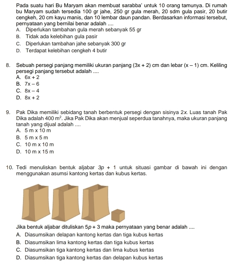 Pada suatu hari Bu Maryam akan membuat sarabba' untuk 10 orang tamunya. Di rumah
bu Maryam sudah tersedia 100 gr jahe, 250 gr gula merah, 20 sdm gula pasir, 20 butir
cengkeh, 20 cm kayu manis, dan 10 lembar daun pandan. Berdasarkan informasi tersebut,
pernyataan yang bernilai benar adalah ....
A. Diperlukan tambahan gula merah sebanyak 55 gr
B. Tidak ada kelebihan gula pasir
C. Diperlukan tambahan jahe sebanyak 300 gr
D. Terdapat kelebihan cengkeh 4 butir
8. Sebuah persegi panjang memiliki ukuran panjang (3x+2) cm dan lebar (x-1)cm. Keliling
persegi panjang tersebut adalah ....
A. 6x+2
B. 7x-6
C. 8x-4
D. 8x+2
9. Pak Dika memiliki sebidang tanah berbentuk persegi dengan sisinya 2x. Luas tanah Pak
Dika adalah 400m^2. Jika Pak Dika akan menjual seperdua tanahnya, maka ukuran panjang
tanah yang dijual adalah ....
A. 5m* 10m
B. 5m* 5m
C. 10m* 10m
D. 10m* 15m
10. Tedi menuliskan bentuk aljabar 3p+1 untuk situasi gambar di bawah ini dengan 
menggunakan asumsi kantong kertas dan kubus kertas.
Jika bentuk aljabar dituliskan 5p+3 maka pernyataan yang benar adalah ....
A. Diasumsikan delapan kantong kertas dan tiga kubus kertas
B. Diasumsikan lima kantong kertas dan tiga kubus kertas
C. Diasumsikan tiga kantong kertas dan lima kubus kertas
D. Diasumsikan tiga kantong kertas dan delapan kubus kertas