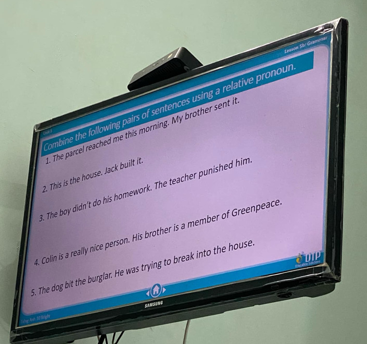 Lesson 5b: Grammar 
Combine the following pairs of sentences using a relative pronour 
. The parcel reached me this morning. My brother sent it 
2. This is the house. Jack built it. 
B. The boy didn't do his homework. The teacher punished him 
1. Colin is a really nice person. His brother is a member of Greenpeace 
CDIP 
5. The dog bit the burglar. He was trying to break into the house 
SAMSUNG 
*ig Anh 10 Bright