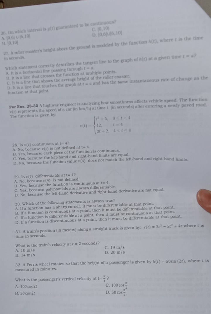 On which interval is g(t) guaranteed to be continuous?
C. (0,10)
A. [0,6)∪ [6,10]
D. [0,6)∪ [6,10]
B. [0,10]
27. A roller coaster's height above the ground is modeled by the function h(t) , where t is the time
in seconds.
Which statement correctly describes the tangent line to the graph of h(t) at a given time t=a 2
A. It is a horizontal line passing through t=a.
B. It is a line that crosses the function at multiple points.
C. It is a line that shows the average height of the roller coaster.
D. It is a line that touches the graph at t=a a and has the same instantaneous rate of change as the 
function at that point.
For Nos. 28-30 A highway engineer is analyzing how smoothness affects vehicle speed. The function
v(t) represents the speed of a car (in km/h) at time t (in seconds) after entering a newly paved road.
The function is given by:
v(t)=beginarrayl t^2+5,0≤ t<4 12,t=4 3t+2,4
28. 1s v(t) continuous at t=4 ?
A. No, because v(t) is not defined at t=4.
B. Yes, because each piece of the function is continuous.
C. Yes, because the left-hand and right-hand limits are equal.
D. No, because the function value v(4) does not match the left-hand and right-hand limits.
29. 1s v(t) differentiable at t=4 2
A. No, because v(4) is not defined.
B. Yes, because the function is continuous at t=4.
C. Yes, because polynomials are always differentiable.
D. No, because the left-hand derivative and right-hand derivative are not equal.
30. Which of the following statements is always true?
A. If a function has a sharp corner, it must be differentiable at that point.
B. If a function is continuous at a point, then it must be differentiable at that point.
C. If a function is differentiable at a point, then it must be continuous at that point.
D. If a function is discontinuous at a point, then it must be differentiable at that point.
31. A train's position (in meters) along a straight track is given by: s(t)=3t^3-5t^2+4t where t is
time in seconds.
What is the train's velocity at t=2 seconds?
A. 10 m/s C. 19 m/s
B. 14 m/s D. 20 m/s
32. A Ferris wheel rotates so that the height of a passenger is given by h(t)=50sin (2t) , where t is
measured in minutes.
What is the passenger's vertical velocity at t= π /4  ?
A. 100 cos 2t C. 100cos  π /2 
B. 50 cos 2t D. 50cos  π /2 
