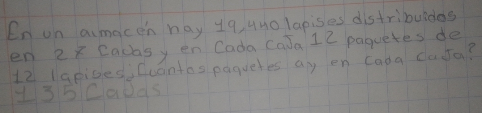 En on aimacen hay 19, 4no lapises distribuidas 
en 2x Cacasy en Cada CaJa 12 paquetes de
12 lapises;Cuantos paquetes ay en Cada dasta? 
135Caods