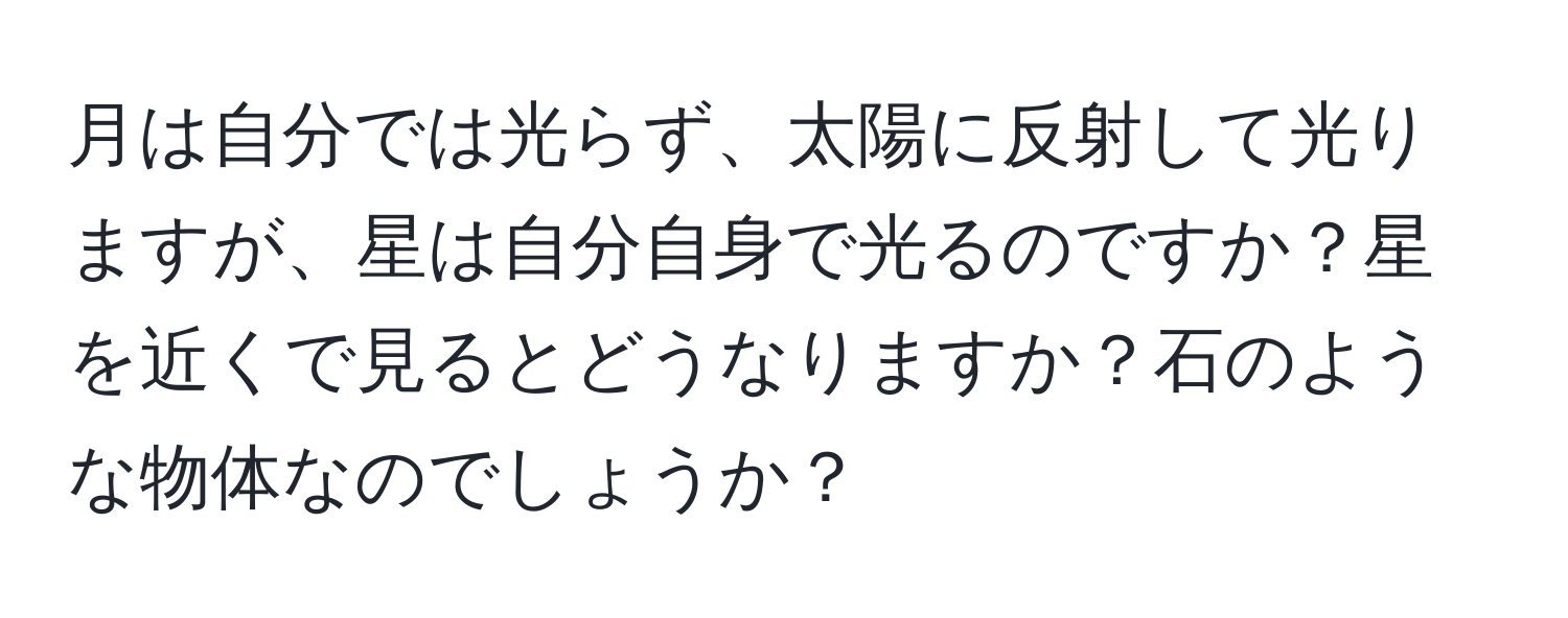 月は自分では光らず、太陽に反射して光りますが、星は自分自身で光るのですか？星を近くで見るとどうなりますか？石のような物体なのでしょうか？