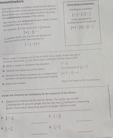 enominators
One way to solve a problem involving the division Using Reciprocal Numbers
of fractions with unlike denominators is to rewrite
the problem as a multiplication problem by using Dividing by a fraction:
the multiplicative inverse of the divisor.  3/8 /  3/4 = (3/ 3)/8/ 4 = 1/2 
Two numbers are recliprocals of each other if, when is the equivalent to 
multiplied, their product is 1.
For example,  8/5  is the reciprocal of  5/8  because: multiplying by its reciprocal:
 3/8 ·  4/3 = 3/8  4/3 = 12/24 = 1/2 
In general terms, the rule for the division of  8/5 ·  5/8 = 40/40 =1
fractions with unlike denominators is:
 a/b /  c/d = a/b ·  d/c 
Maria needs to measure out  2/5  liter of broth for a recipe. If she only has a
container that holds.  1/10  liter, how many containers will she need to fill
A. Write a model to represent the situation.  2/5 /  1/10 
B. Identify the reciprocal of the divisor. The reciprocal of  1/10 = 10/1 ,
C. Rewrite the division problem as a multiplication  2/5 ·  10/1 = 20/5 =4
problem using the reciprocal. Solve and simplify.
D. State your answer. Maria will need to fill 4 containers.
Divide the fractions by multiplying by the reciprocal of the divisor.
1. Raymond is making stir-fry rice for dinner. The recipe says to add E
 3/4  tablespoon of ground ginger, but he only has d  1/8  tablespoon measuring
_
spoon. How many measuring spoons of ginger should he add?
_
2.  5/8 /  3/16 
3.  3/5 /  21/25 
_
4.  2/3 /  5/6 
5.  7/9 /  2/3 
_
_