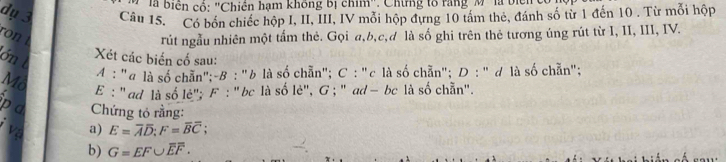 là biển cổ: "Chiên hạm không bị chim". Chứng tổ rang M "là biển 
dụ 3 Câu 15. Có bốn chiếc hộp I, II, III, IV mỗi hộp đựng 10 tám thẻ, đánh số từ 1 đến 10. Từ mỗi hộp 
ron rút ngẫu nhiên một tấm thẻ. Gọi a, b,c,d là số ghi trên thẻ tương úng rút từ I, II, III, IV. 
ón t 
Xét các biến cố sau: 
A : "@ là số chẵn";-B : "b là số chẵn"; C : "c là số chẵn"; D : "ơ là số chẵn"; 
Mô E : ' ad là số lė'; F : ' bc là số lè', G; ' ad - bc là số chẵn". 
p a Chứng tỏ rằng: 
a) E=overline Aoverline D; F=overline Boverline C; 
b) G=EF∪ overline EF.